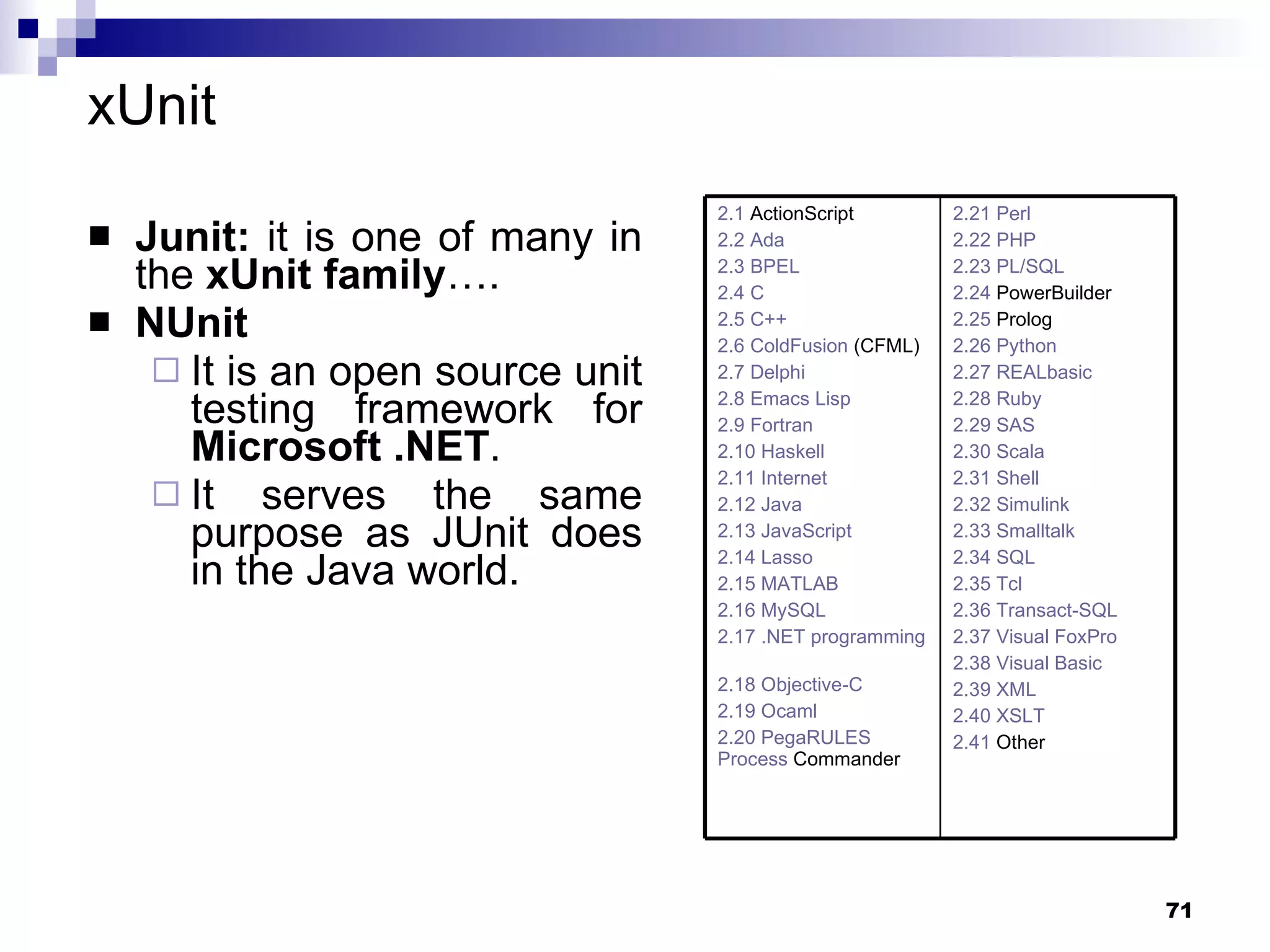 xUnit Junit:  it is one of many in the  xUnit family ….   NUnit   It is an open source unit testing framework for  Microsoft .NET . It serves the same purpose as JUnit does in the Java world. 2.21  Perl 2.22 PHP   2.23 PL/SQL   2.24  PowerBuilder   2.25  Prolog   2.26 Python   2.27 REALbasic   2.28 Ruby   2.29 SAS   2.30 Scala   2.31 Shell   2.32 Simulink   2.33 Smalltalk   2.34 SQL   2.35 Tcl   2.36 Transact-SQL   2.37 Visual FoxPro   2.38 Visual Basic   2.39 XML   2.40 XSLT   2.41  Other   2.1  ActionScript   2.2 Ada   2.3 BPEL   2.4 C   2.5 C++   2.6  ColdFusion  (CFML)   2.7 Delphi   2.8 Emacs Lisp   2.9 Fortran   2.10 Haskell   2.11 Internet   2.12 Java   2.13 JavaScript   2.14 Lasso   2.15 MATLAB   2.16 MySQL   2.17 .NET programming languages   2.18 Objective-C   2.19 Ocaml   2.20 PegaRULES  Process   Commander   