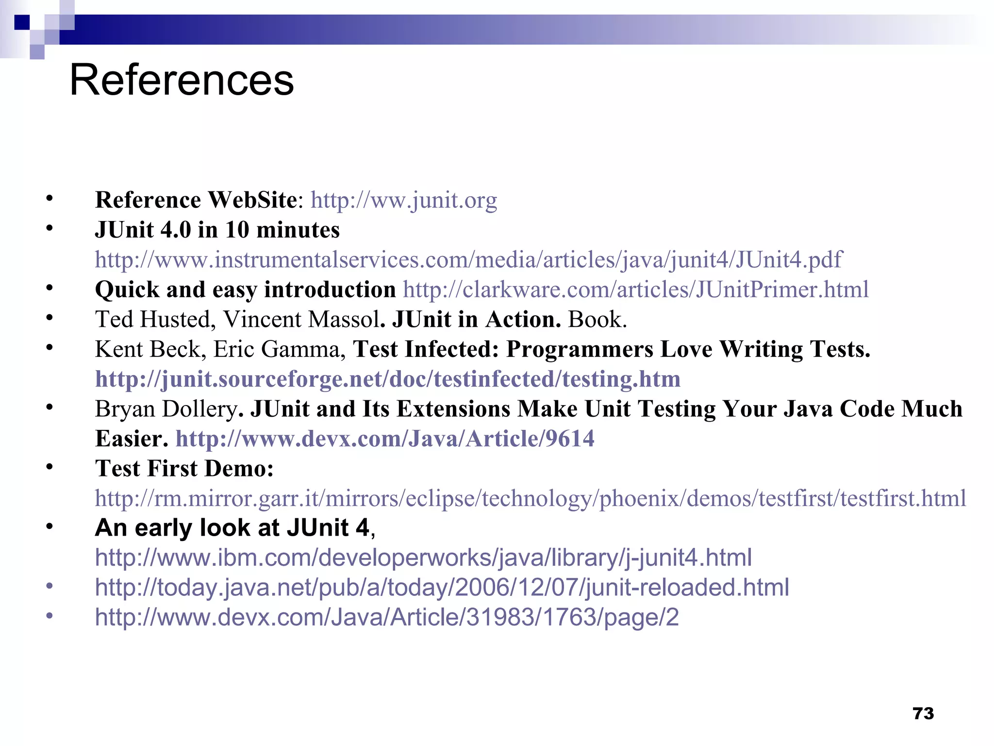 References Reference WebSite :  http://ww.junit.org   JUnit 4.0 in 10 minutes   http://www.instrumentalservices.com/media/articles/java/junit4/JUnit4.pdf   Quick and easy introduction   http://clarkware.com/articles/JUnitPrimer.html   Ted Husted, Vincent Massol . JUnit in Action.  Book. Kent Beck, Eric Gamma,  Test Infected: Programmers Love Writing Tests.  http://junit.sourceforge.net/doc/testinfected/testing.htm   Bryan Dollery . JUnit and Its Extensions Make Unit Testing Your Java Code Much Easier.  http://www.devx.com/Java/Article/9614   Test First Demo:   http://rm.mirror.garr.it/mirrors/eclipse/technology/phoenix/demos/testfirst/testfirst.html An early look at JUnit 4 ,  http://www.ibm.com/developerworks/java/library/j-junit4.html   http://today.java.net/pub/a/today/2006/12/07/junit-reloaded.html   http://www.devx.com/Java/Article/31983/1763/page/2   