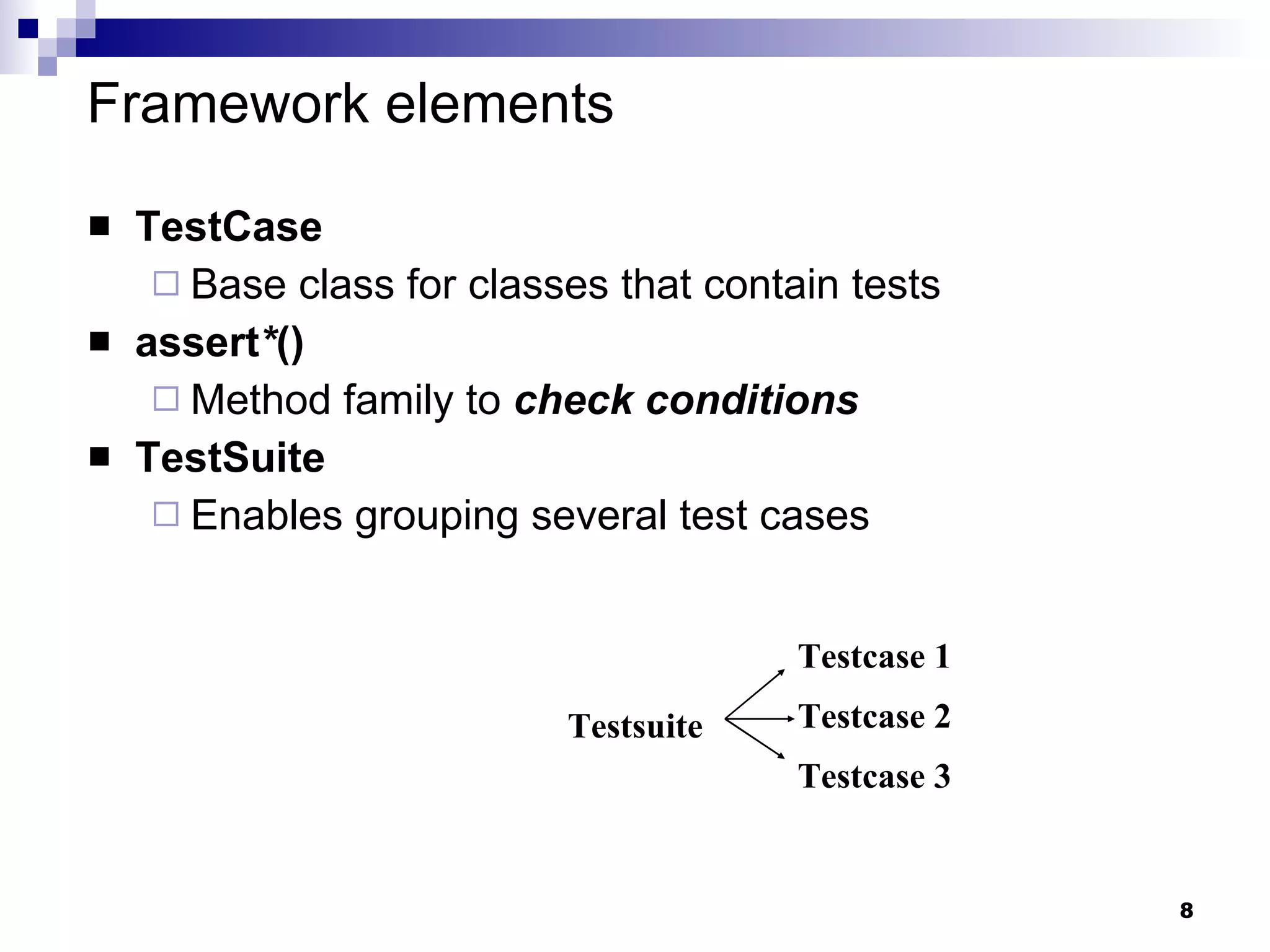 Framework elements TestCase Base class for classes that contain tests assert * () Method family to  check conditions TestSuite Enables grouping several test cases Testsuite Testcase 2 Testcase 1 Testcase 3 
