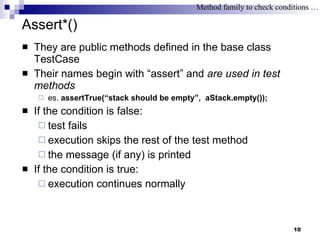 Assert*() They are public methods defined in the base class TestCase Their names begin with “assert” and  are used in test methods es.  assertTrue(“stack should be empty”,  aStack.empty()); If the condition is false:  test fails execution skips the rest of the test method the message (if any) is printed If the condition is true: execution continues normally Method family to check conditions … 