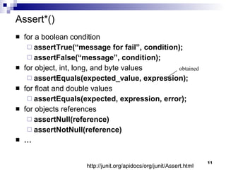 Assert*() for a boolean condition assertTrue(“message for fail”, condition); assertFalse(“message”, condition); for object, int, long, and byte values assertEquals(expected_value, expression); for float and double values assertEquals(expected, expression, error); for objects references assertNull(reference) assertNotNull(reference) … obtained http://junit.org/apidocs/org/junit/Assert.html 