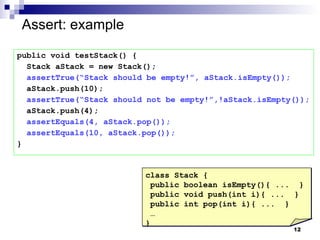 Assert: example public void testStack() { Stack aStack = new Stack(); assertTrue(“Stack should be empty!”, aStack.isEmpty()); aStack.push(10); assertTrue(“Stack should not be empty!”,!aStack.isEmpty()); aStack.push(4); assertEquals(4, aStack.pop()); assertEquals(10, aStack.pop()); } class Stack { public boolean isEmpty(){ ...  } public void push(int i){ ...  } public int pop(int i){ ...  } … } 