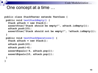 One concept at a time … public class StackTester extends TestCase { public void  testStackEmpty()  { Stack aStack = new Stack(); assertTrue(“Stack should be empty!”, aStack.isEmpty()); aStack.push(10); assertTrue(“Stack should not be empty!”, !aStack.isEmpty()); } public void  testStackOperations()  { Stack aStack = new Stack(); aStack.push(10); aStack.push(-4); assertEquals(-4, aStack.pop()); assertEquals(10, aStack.pop()); } } Code Modularization … 
