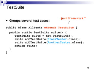 TestSuite Groups several test cases: public class AllTests  extends TestSuite  { public static TestSuite suite() {   TestSuite suite = new TestSuite();   suite.addTestSuite( StackTester .class);   suite.addTestSuite( AnotherTester .class); return suite; } } junit.framework.* 