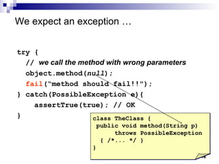 We expect an exception  … try { //  we call the method with wrong parameters object.method( null ); fail (“method should fail!!"); } catch(PossibleException e){  assertTrue(true); // OK } class TheClass { public void method(String p) throws PossibleException { /*... */ } } 