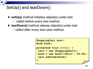 SetUp() and tearDown() setUp()  method initialize object(s) under test. called before every test method tearDown()  method release object(s) under test called after every test case method.  ShoppingCart cart; Book book; protected void  setUp()  { cart = new ShoppingCart(); book = new Book(“JUnit", 29.95); cart.addItem(book); }  … 