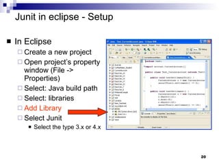 Junit in eclipse - Setup In Eclipse Create a new project Open project’s property window (File -> Properties)  Select: Java build path Select: libraries Add Library Select Junit Select the type 3.x or 4.x 