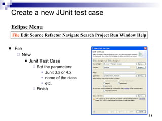 Create a new JUnit test case  File New Junit Test Case Set the parameters: Junit 3.x or 4.x name of the class etc. Finish Eclipse Menu File  Edit Source Refactor Navigate Search Project Run Window Help 