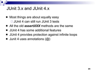 JUnit 3.x and JUnit 4.x Most things are about equally easy JUnit 4 can still run JUnit 3 tests All the old  assert XXX  methods are the same JUnit 4 has some additional features JUnit 4 provides protection against infinite loops Junit 4 uses annotations (@) 