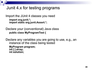 Junit 4.x for testing programs Import the JUnit 4 classes you need import org.junit.*; import static org.junit.Assert.*; Declare your (conventional) Java class public class MyProgramTest { Declare any variables you are going to use, e.g., an instance of the class being tested   MyProgram program; int [ ] array; int solution; 