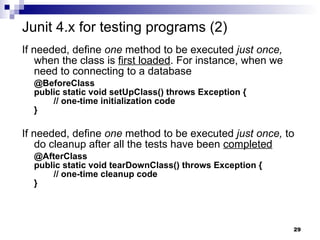 If needed, define  one  method to be executed  just once,  when the class is  first loaded . For instance, when we need to connecting to a database @BeforeClass public static void setUpClass() throws Exception {   // one-time initialization code } If needed, define  one  method to be executed  just once,  to do cleanup after all the tests have been  completed @AfterClass public static void tearDownClass() throws Exception {   // one-time cleanup code } Junit 4.x for testing programs (2) 