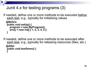 If needed, define  one or more  methods to be executed  before   each test , e.g., typically for initializing values @Before public void setUp() {   program = new MyProgram();   array = new int[] { 1, 2, 3, 4, 5 }; } If needed, define  one or more  methods to be executed after  each test , e.g.,   typically for releasing resources (files, etc.) @After public void tearDown() { } Junit 4.x for testing programs (3) 
