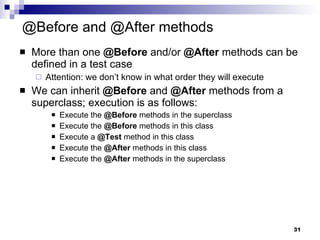 @Before and @After methods More than one  @Before  and/or  @After  methods can be defined in a test case  Attention: we don’t know in what order they will execute We can inherit  @Before  and  @After  methods from a superclass; execution is as follows: Execute the  @Before  methods in the superclass Execute the  @Before  methods in this class Execute a  @Test  method in this class Execute the  @After  methods in this class Execute the  @After  methods in the superclass 