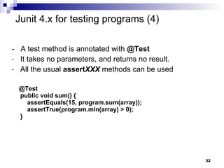 -  A test method is annotated with  @Test It takes no parameters, and returns no result.  All the usual  assert XXX  methods can be used @Test public void sum() {   assertEquals(15, program.sum(array));   assertTrue(program.min(array) > 0); } Junit 4.x for testing programs (4) 