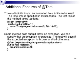 Additional Features of @Test To avoid infinite loops, an execution time limit can be used. The time limit is specified in milliseconds. The test fails if the method takes too long. @Test (timeout=10)  public void greatBig() {   assertTrue(program.ackerman(5, 5) > 10e12); }  Some method calls should throw an exception. We can specify that an exception is expected. The test will pass if the expected exception is thrown, and fail otherwise @Test (expected=IllegalArgumentException.class) public void factorial() {   program.factorial(-5); } 