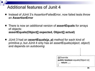 Additional features of Junit 4 Instead of JUnit 3’s AssertionFailedError, now failed tests throw an  AssertionError There is now an additional version of  assertEquals  for arrays of objects: assertEquals(Object[] expected, Object[] actual) JUnit 3 had an  assertEquals( p ,  p )  method for each kind of primitive  p , but JUnit 4 only has an assertEquals( object ,  object ) and depends on  autoboxing @Override public   boolean  equals(Object o){ …  return   … ; } 
