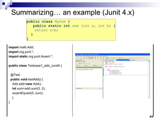 public class  MySum  {   public static int  sum (int a, int b)  { return a+b;  }  }  Summarizing… an example (Junit 4.x) import  math.Add; import  org.junit.*; import   static  org.junit.Assert.*; public   class  Testcase1_add_Junit4 { @Test public   void  testAdd() { Add add= new  Add(); int  sum=add. sum (3, 2); assertEquals (5, sum); } } 
