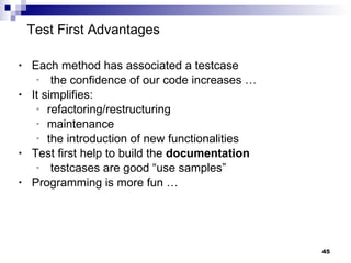 Test First Advantages Each method has associated a testcase the confidence of our code increases … It simplifies:  refactoring/restructuring maintenance the introduction of new functionalities Test first help to build the  documentation testcases are good “use samples” Programming is more fun … 