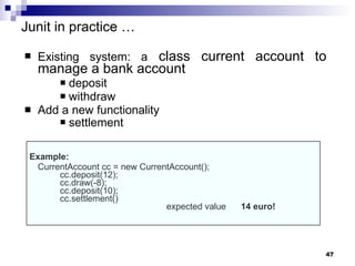 Junit in practice  … Existing system: a  class current account to manage a bank account deposit withdraw  Add a new functionality  settlement   Example: CurrentAccount cc = new CurrentAccount(); cc.deposit(12); cc.draw(-8); cc.deposit(10); cc.settlement() expected value  14 euro! 