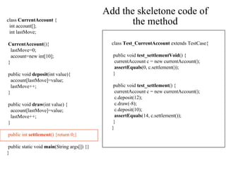 Add the skeletone code of the method class  CurrentAccount  { int account[]; int lastMove; CurrentAccount (){ lastMove=0;  account=new int[10]; } public void  deposit (int value){ account[lastMove]=value;  lastMove++; } public void  draw (int value) { account[lastMove]=value;  lastMove++; } public int  settlement () {return 0;} public static void  main (String args[]) {} } class  Test_CurrentAccount  extends TestCase { public void  test_settlementVoid () { currentAccount c = new currentAccount(); assertEquals (0, c.settlement()); } public void  test_settlement () { currentAccount c = new currentAccount(); c.deposit(12); c.draw(-8); c.deposit(10); assertEquals (14, c.settlement()); } } 
