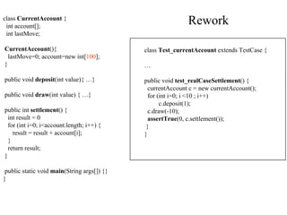 class  CurrentAccount  { int account[]; int lastMove; CurrentAccount (){ lastMove=0; account=new int[ 100 ]; } public void  deposit (int value){ …} public void  draw (int value) { …} public int  settlement ()  { int result = 0 for (int i=0; i<account.length; i++) { result = result + account[i]; } return result; } public static void  main (String args[]) {} } class  Test_currentAccount  extends TestCase  { … public void  test_realCaseSettlement () { currentAccount c = new currentAccount(); for (int i=0; i <10 ; i++) c.deposit(1); c.draw(-10); assertTrue (0, c.settlement()); } } Rework 