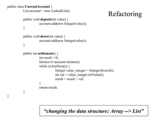 Refactoring “ changing the data structure: Array --> List” public class  CurrentAccount  { List account = new LinkedList(); public void  deposit (int value) { account.add(new Integer(value)); } public void  draw (int value) { account.add(new Integer(value)); } public int  settlement () { int result = 0; Iterator it=account.iterator(); while (it.hasNext()) { Integer value_integer = (Integer)it.next(); int val = value_integer.intValue(); result = result + val; } return result; } } 