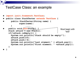TestCase Class: an example   import junit.framework.TestCase ; public class StackTester  extends TestCase  { public StackTester(String name) { super(name);   } public void  test Stack() {   Stack aStack = new Stack();   if(!aStack.isEmpty()) {   System.out.println(“Stack should be empty!”);   aStack.push(10);   aStack.push(-4);   System.out.println(“Last element:“ + aStack.pop());   System.out.println(“First element: “ +aStack.pop());   } } Must begin with “test” 