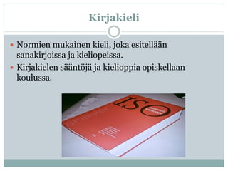 Kirjakieli
 Normien mukainen kieli, joka esitellään
sanakirjoissa ja kieliopeissa.
 Kirjakielen sääntöjä ja kielioppia opiskellaan
koulussa.
 