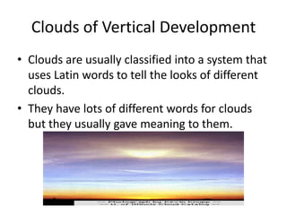 Clouds of Vertical Development
• Clouds are usually classified into a system that
  uses Latin words to tell the looks of different
  clouds.
• They have lots of different words for clouds
  but they usually gave meaning to them.
 