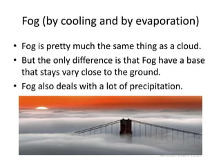 Fog (by cooling and by evaporation)
• Fog is pretty much the same thing as a cloud.
• But the only difference is that Fog have a base
  that stays vary close to the ground.
• Fog also deals with a lot of precipitation.
 