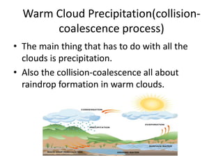 Warm Cloud Precipitation(collision-
       coalescence process)
• The main thing that has to do with all the
  clouds is precipitation.
• Also the collision-coalescence all about
  raindrop formation in warm clouds.
 