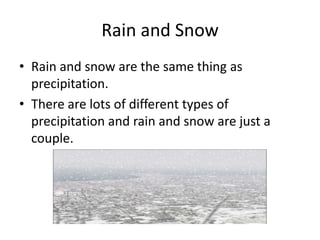 Rain and Snow
• Rain and snow are the same thing as
  precipitation.
• There are lots of different types of
  precipitation and rain and snow are just a
  couple.
 