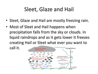 Sleet, Glaze and Hail
• Sleet, Glaze and Hail are mostly freezing rain.
• Most of Sleet and Hail happens when
  precipitation falls from the sky or clouds. In
  liquid raindrops and as it gets lower it freezes
  creating Hail or Sleet what ever you want to
  call it.
 