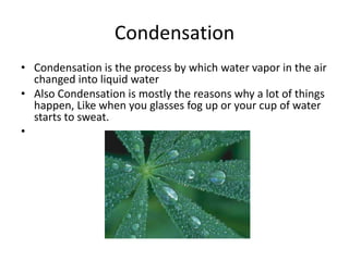 Condensation
• Condensation is the process by which water vapor in the air
  changed into liquid water
• Also Condensation is mostly the reasons why a lot of things
  happen, Like when you glasses fog up or your cup of water
  starts to sweat.
•
 