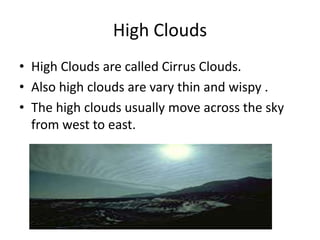 High Clouds
• High Clouds are called Cirrus Clouds.
• Also high clouds are vary thin and wispy .
• The high clouds usually move across the sky
  from west to east.
 