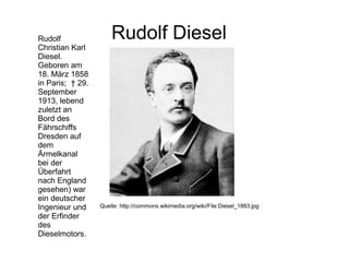Rudolf Diesel
Quelle: http://commons.wikimedia.org/wiki/File:Diesel_1883.jpg
Rudolf
Christian Karl
Diesel.
Geboren am
18. März 1858
in Paris; † 29.
September
1913, lebend
zuletzt an
Bord des
Fährschiffs
Dresden auf
dem
Ärmelkanal
bei der
Überfahrt
nach England
gesehen) war
ein deutscher
Ingenieur und
der Erfinder
des
Dieselmotors.
 