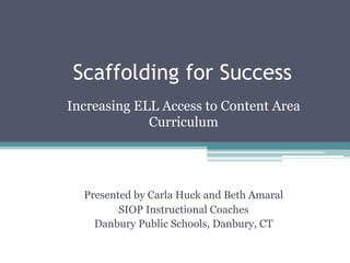 Scaffolding for Success
Increasing ELL Access to Content Area
Curriculum
Presented by Carla Huck and Beth Amaral
SIOP Instructional Coaches
Danbury Public Schools, Danbury, CT
 