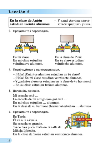 12
Lección 2
En la clase de Antón	 	    –  У класі Антона навча-
estudian treinta alumnos.	       ються тридцять учнів.
3.	 Прочитайте і перекладіть.
	 Es mi clase.	 Es la clase de Pilar.
	 En mi clase estudian	 En su clase estudian
	 veintinueve alumnos.	 veintiocho alumnos.
4.	 Поспілкуйтеся з однокласниками.
– ¡Hola! ¿Cuántos alumnos estudian en tu clase?
– ¡Hola! En mi clase estudian veintisiete alumnos.
– Y ¿cuántos alumnos estudian en la clase de tu hermano?
– En su clase estudian treinta alumnos.
5.	 Доповніть речення.
Mi escuela está …
La escuela de mi amigo (amiga) está …
En mi clase estudian … alumnos.
En la clase de mi hermano (hermana) estudian … alumnos.
6.	 Прочитайте і перекладіть.
Es Tarás.
Él va a la escuela.
Su escuela es grande.
Tiene tres pisos. Está en la calle de
Mikola Lýsenko.
En la clase de Tarás estudian veinticinco alumnos.
 