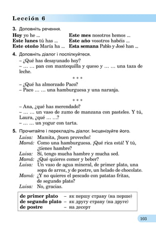 103
Lección 6
3.	 Доповніть речення.
Hoy yo he ...	 Este mes nosotros hemos ...
Este lunes tú has ...	 Este año vosotros habéis ...
Este otoño María ha ...	 Esta semana Pablo y José han ...
4.	 Доповніть діалог і поспілкуйтеся.
– ¿Qué has desayunado hoy?
– … … pan con mantequilla y queso y … … una taza de
leche.
* * *
– ¿Qué ha almorzado Paco?
– Paco … … una hamburguesa y una naranja.
* * *
– Ana, ¿qué has merendado?
– … … un vaso de zumo de manzana con pasteles. Y tú,
Laura, ¿qué … …?
– … … un yogur con tarta.
5.	 Прочитайте і перекладіть діалог. Інсценізуйте його.
Luisa:	Mamita, ¡buen provecho!
Mamá:	 Como una hamburguesa. ¡Qué rica está! Y tú,
	 ¿tienes hambre?
Luisa:	 Sí, tengo mucha hambre y mucha sed.
Mamá:	 ¿Qué quieres comer y beber?
Luisa:	 Un vaso de agua mineral, de primer plato, una
	 sopa de arroz, y de postre, un helado de chocolate.
Mamá:	 ¿Y no quieres el pescado con patatas fritas,
	 de segundo plato?
Luisa:	 No, gracias.
de primer plato	 –	 як першу страву (на перше)
de segundo plato	 –	 як другу страву (на друге)
de postre	 –	 на десерт
 