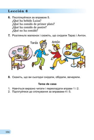 104
Lección 6
6.	 Поспілкуйтеся за вправою 5.
¿Qué ha bebido Luisa?
¿Qué ha comido de primer plato?
¿Qué ha comido de postre?
¿Qué no ha comido?
7.	 Розгляньте малюнок і скажіть, що снідали Тарас і Антон.
8.	 Скажіть, що ви сьогодні снідали, обідали, вечеряли.
Tarea de casa
1.	 Навчіться виразно читати і перекладати вправи 1 і 2.
2.	 Підготуйтеся до спілкування за впра­ва­ми 4 і 5.
 