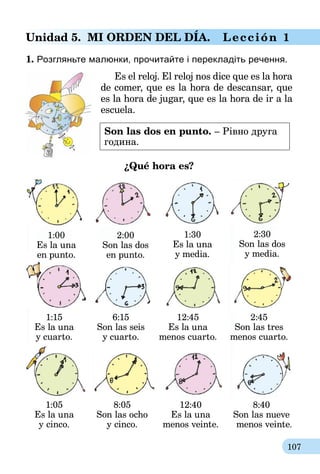 107
Unidad 5. Mi orden deL dÍa. Lección 1
1. Розгляньте малюнки, прочитайте і перекладіть речення.
Es el reloj. El reloj nos dice que es la hora
de comer, que es la hora de descansar, que
es la hora de jugar, que es la hora de ir a la
escuela.
Son las dos en punto. – Рівно друга
година.
¿Qué hora es?
1:00
Es la una
en punto.
1:15
Es la una
y cuarto.
2:00
Son las dos
en punto.
1:30
Es la una
y media.
2:30
Son las dos
y media.
6:15
Son las seis
y cuarto.
12:45
Es la una
menos cuarto.
2:45
Son las tres
menos cuarto.
1:05
Es la una
y cinco.
8:05
Son las ocho
y cinco.
12:40
Es la una
menos veinte.
8:40
Son las nueve
menos veinte.
 