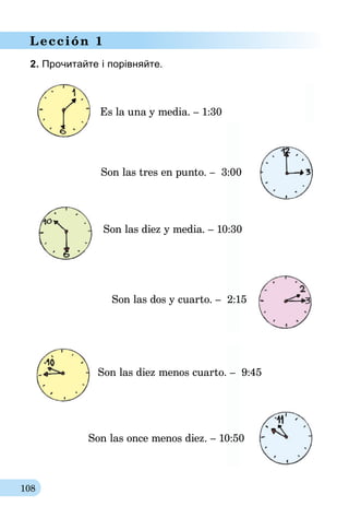 108
Lección 1
2. Прочитайте і порівняйте.
Son las dos y cuarto. – 2:15
Son las tres en punto. – 3:00
Es la una y media. – 1:30
Son las diez y media. – 10:30
Son las diez menos cuarto. – 9:45
Son las once menos diez. – 10:50
 