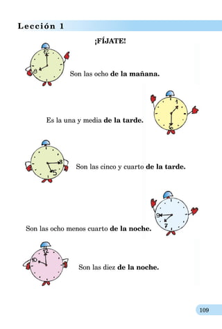 109
Lección 1
¡FÍJATE!
			Son las ocho de la mañana.
Es la una y media de la tarde.
			 Son las cinco y cuarto de la tarde.
Son las ocho menos cuarto de la noche.
	 Son las diez de la noche.
 