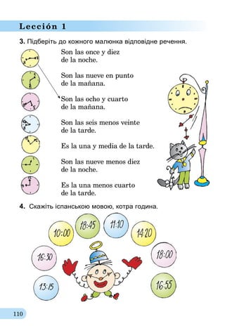 110
Lección 1
3. Підберіть до кожного малюнка відповідне речення.
Son las once y diez
de la noche.
Son las nueve en punto
de la mañana.
Son las ocho y cuarto
de la mañana.
Son las seis menos veinte
de la tarde.
Es la una y media de la tarde.
Son las nueve menos diez
de la noche.
Es la una menos cuarto
de la tarde.
4.	 Скажіть іспанською мовою, котра година.
 