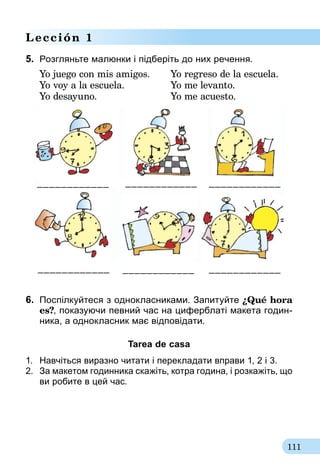 111
Lección 1
5.	 Розгляньте малюнки і підберіть до них речення.
Yo juego con mis amigos.	 Yo regreso de la escuela.
Yo voy a la escuela.	 Yo me levanto.	
Yo desayuno.	 Yo me acuesto.
____________________________________
____________ ____________ ____________
6.	 Поспілкуйтеся з однокласниками. Запитуйте ¿Qué hora
es?, показуючи певний час на циферблаті макета годин-
ника, а однокласник має відповідати.
Tarea de casa
1.	 Навчіться виразно читати і перекладати вправи 1, 2 і 3.
2.	 За макетом годинника скажіть, котра година, і розкажіть, що
ви робите в цей час.
 
