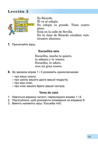 13
Lección 2
Es Ricardo.
Él va al colegio.
Su colegio es grande. Tiene cuatro
pisos.
Está en la calle de Sevilla.
En la clase de Ricardo estudian vein-
	 ticuatro alumnos.
7.	 Прочитайте вірш.
Escuelita mía
Escuelita, mucho te quiero,
te admiro y te venero.
Escuelita, te adoro,
eres mi gran tesoro.
8.	 За зразком вправ 1 i 3 розкажіть однокласникам:
 	 – про вашу школу;
 	 – про школу вашого друга (вашої подруги);
 	 – про ваш клас;
 	 – про клас вашого брата (вашої сестри).
Tarea de casa
1.	 Навчіться виразно читати і перекладати вправи 1 і 6.
2.	 Підготуйтеся, щоб розповісти оповідання за вправою 8.
3.	 Вивчіть напам’ять вірш “Escuelita mía”.
 