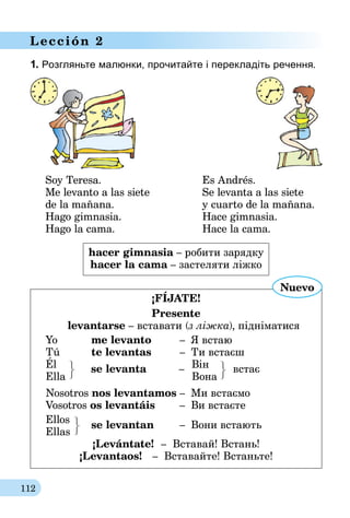 112
Lección 2
1. Розгляньте малюнки, прочитайте і перекладіть речення.
Soy Teresa.	 Es Andrés.
Me levanto a las siete	 Se levanta a las siete
de la mañana.	 y cuarto de la mañana.
Hago gimnasia.	 Hace gimnasia.
Hago la cama.	 Hace la cama.
hacer gimnasia – робити зарядку
hacer la cama – застеляти ліжко
¡FÍjate!
Presente
levantarse – вставати (з ліжка), підніматися
Yo 	 me levanto 	 –	 Я встаю
Tú 	 te levantas 	 – 	Ти встаєш
Él		 Він	
Ella
se levanta 	 –
	 Вона
в­стає
Nosotros nos levantamos	–	 Ми встаємо
Vosotros os levantáis	 – 	Ви встаєте
Ellos
Ellas	
se levantan	–	Вони встають
¡Levántate! – Вставай! Встань!
¡Levantaos! – Вставайте! Встаньте!
Nuevo
 