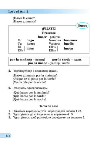 114
Lección 2
¿Haces la cama?
¿Haces gimnasia?
¡FÍjate!
Presente
hacer – робити
	 Yo 	 hago	 Nosotros 	 hacemos
	 Tú 	 haces	 Vosotros 	 hacéis
	Él		 Ellos
	Ella	
hace
	Ellas	
hacen
Nuevo
por la mañana – вранці	 por la tarde – вдень
por la noche – увечері, вночі
5.	 Поспілкуйтеся з однокласниками.
¿Haces gimnasia por la mañana?
¿Juegas en el patio por la tarde?
¿Ves la tele por la noche?
6.	 Розкажіть однокласникам.
¿Qué haces por la mañana?
¿Qué haces por la tarde?
¿Qué haces por la noche?
Tarea de casa
1.	 Навчіться виразно читати і перекладати вправи 1 і 3.
2.	 Підготуйтеся до спілкування за вправа­ми 4 і 5.
3.	 Підготуйтеся, щоб розповісти оповідання за вправою 6.
 