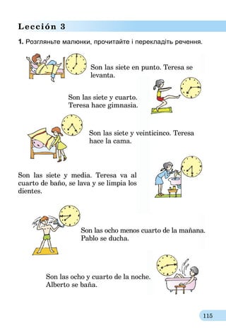 115
Lección 3
1. Розгляньте малюнки, прочитайте і перекладіть речення.
	 Son las siete en punto. Teresa se
levanta.
Son las siete y cuarto.
Teresa hace gimnasia.
	 Son las siete y veinticinco. Teresa
	 hace la cama.
Son las siete y media. Teresa va al
cuarto de baño, se lava y se limpia los
dientes.
	 Son las ocho menos cuarto de la mañana.
	 Pablo se ducha.
Son las ocho y cuarto de la noche.
Alberto se baña.
 