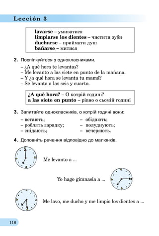 116
Lección 3
lavarse – умиватися
limpiarse los dientes – чистити зуби
ducharse – приймати душ
bañarse – митися
2.	 Поспілкуйтеся з однокласниками.
– ¿A qué hora te levantas?
– Me levanto a las siete en punto de la mañana.
– Y ¿a qué hora se levanta tu mamá?
– Se levanta a las seis y cuarto.
¿A qué hora? – О котрій годині?
a las siete en punto – рівно о сьомій годині
3.	 Запитайте однокласників, о котрій годині вони:
– встають;	 –	 обідають;
– роблять зарядку;	 –	 полуднують;
– снідають;	 –	 вечеряють.
4.	 Доповніть речення відповідно до малюнків.
Me levanto a ...
		 Yo hago gimnasia a ...
Me lavo, me ducho y me limpio los dientes a ...
 